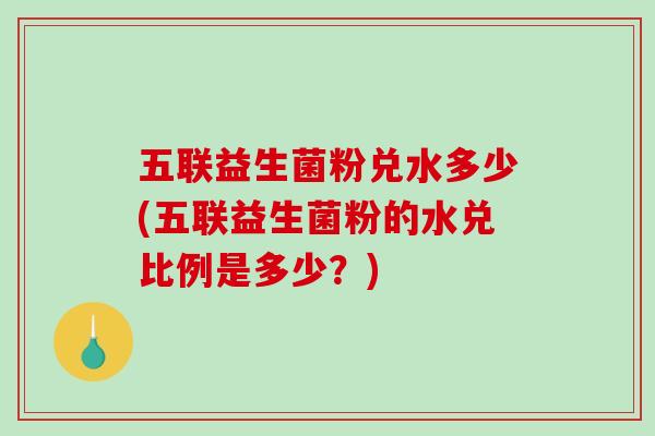 五联益生菌粉兑水多少(五联益生菌粉的水兑比例是多少？)