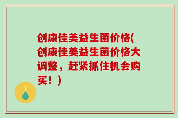 创康佳美益生菌价格(创康佳美益生菌价格大调整，赶紧抓住机会购买！)