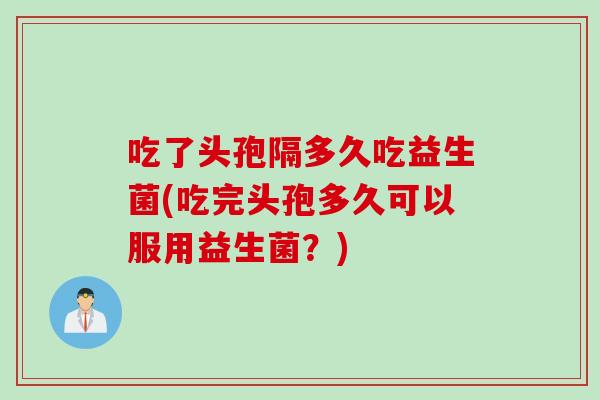 吃了头孢隔多久吃益生菌(吃完头孢多久可以服用益生菌？)