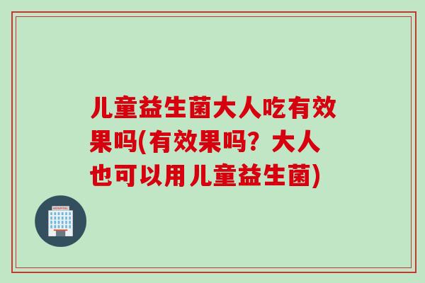儿童益生菌大人吃有效果吗(有效果吗？大人也可以用儿童益生菌)
