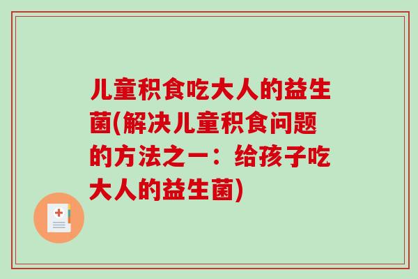 儿童积食吃大人的益生菌(解决儿童积食问题的方法之一：给孩子吃大人的益生菌)