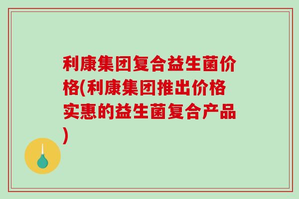 利康集团复合益生菌价格(利康集团推出价格实惠的益生菌复合产品)