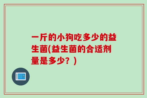 一斤的小狗吃多少的益生菌(益生菌的合适剂量是多少?) 一斤的小狗吃多少的益生菌(益生菌的合适剂量是多少?)