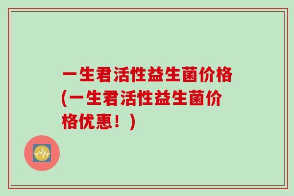 一生君活性益生菌价格(一生君活性益生菌价格优惠!) 一生君活性益生菌价格(一生君活性益生菌价格优惠!)