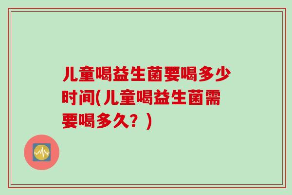 儿童喝益生菌要喝多少时间(儿童喝益生菌需要喝多久？)