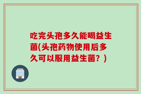 吃完头孢多久能喝益生菌(头孢使用后多久可以服用益生菌？)