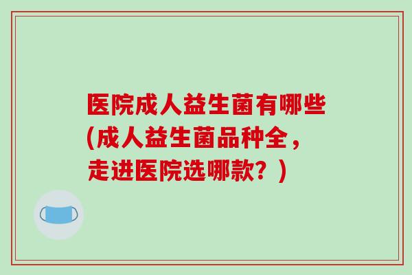 医院成人益生菌有哪些(成人益生菌品种全，走进医院选哪款？)