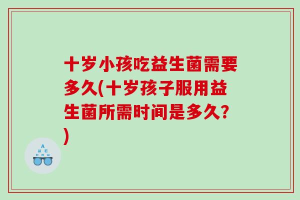 十岁小孩吃益生菌需要多久(十岁孩子服用益生菌所需时间是多久？)