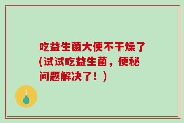 吃益生菌大便不干燥了(试试吃益生菌，便秘问题解决了！)