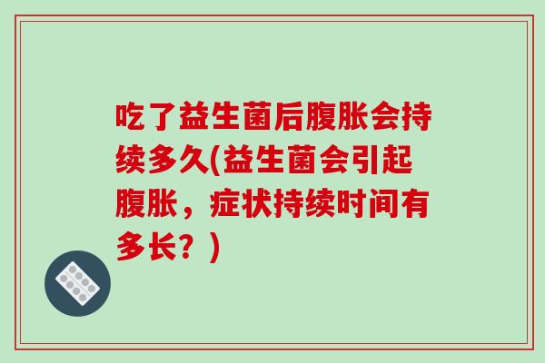 吃了益生菌后腹胀会持续多久(益生菌会引起腹胀，症状持续时间有多长？)