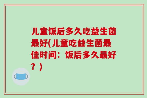 儿童饭后多久吃益生菌最好(儿童吃益生菌最佳时间：饭后多久最好？)