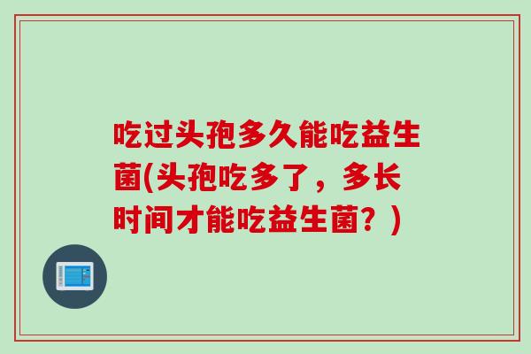 吃过头孢多久能吃益生菌(头孢吃多了,多长时间才能吃益生菌?) 吃过头孢多久能吃益生菌(头孢吃多了,多长时间才能吃益生菌?)