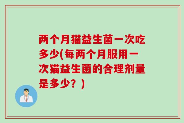 两个月猫益生菌一次吃多少(每两个月服用一次猫益生菌的合理剂量是多少？)