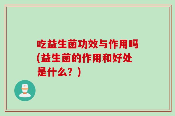 吃益生菌功效与作用吗(益生菌的作用和好处是什么？)