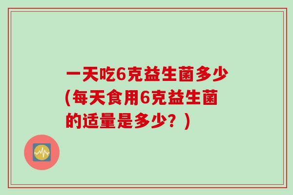 一天吃6克益生菌多少(每天食用6克益生菌的适量是多少？)