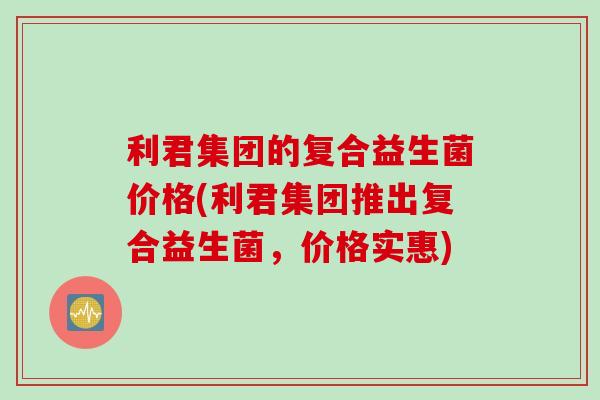 利君集团的复合益生菌价格(利君集团推出复合益生菌，价格实惠)
