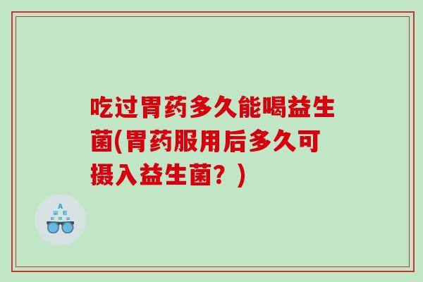 吃过胃药多久能喝益生菌(胃药服用后多久可摄入益生菌？)