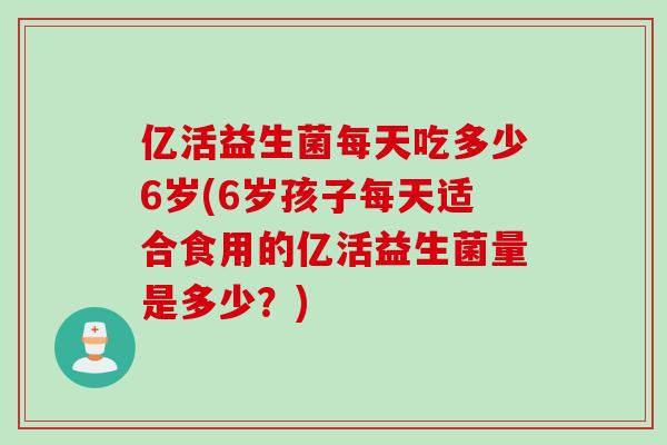 亿活益生菌每天吃多少6岁(6岁孩子每天适合食用的亿活益生菌量是多少？)