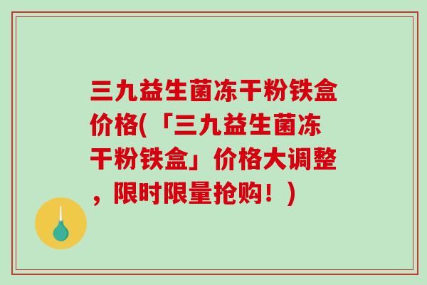 三九益生菌冻干粉铁盒价格(「三九益生菌冻干粉铁盒」价格大调整，限时限量抢购！)