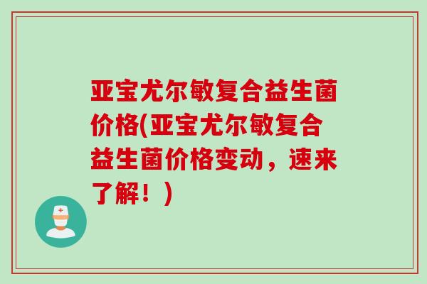 亚宝尤尔敏复合益生菌价格(亚宝尤尔敏复合益生菌价格变动，速来了解！)