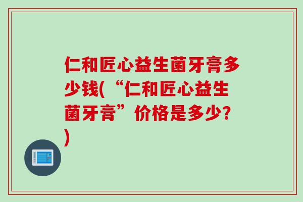 仁和匠心益生菌牙膏多少钱(“仁和匠心益生菌牙膏”价格是多少？)