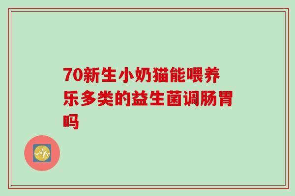 70新生小奶猫能喂养乐多类的益生菌调肠胃吗