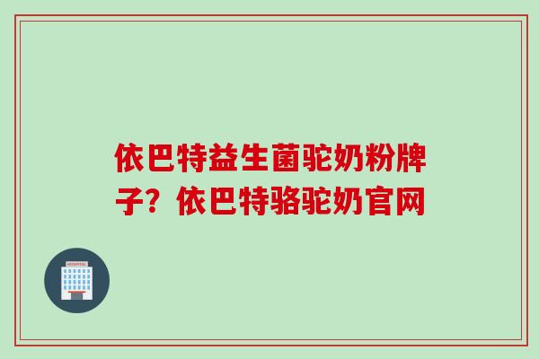 依巴特益生菌驼奶粉牌子？依巴特骆驼奶官网
