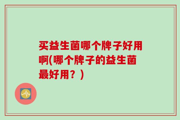 买益生菌哪个牌子好用啊(哪个牌子的益生菌好用？)