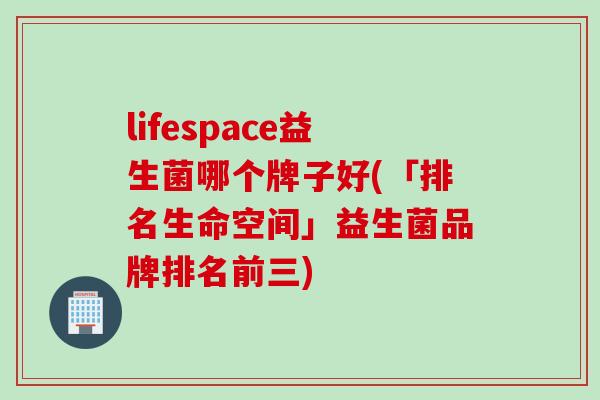 lifespace益生菌哪个牌子好(「排名生命空间」益生菌品牌排名前三)