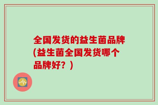 全国发货的益生菌品牌(益生菌全国发货哪个品牌好?) 全国发货的益生菌品牌(益生菌全国发货哪个品牌好?)