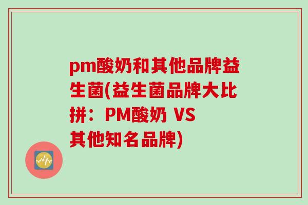 pm酸奶和其他品牌益生菌(益生菌品牌大比拼：PM酸奶 VS 其他知名品牌)