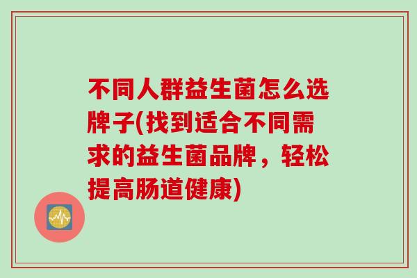 不同人群益生菌怎么选牌子(找到适合不同需求的益生菌品牌,轻松提高肠道健康) 不同人群益生菌怎么选牌子(找到适合不同需求的益生菌品牌,轻松提高肠道健康)