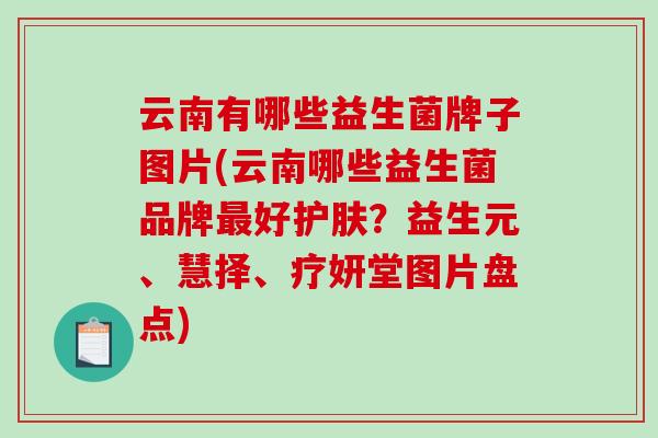 云南有哪些益生菌牌子图片(云南哪些益生菌品牌最好护肤？益生元、慧择、疗妍堂图片盘点)