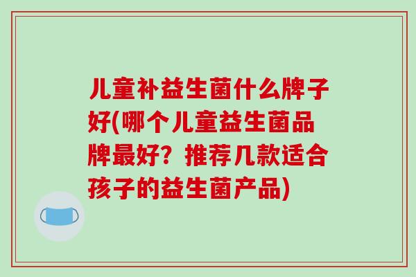 儿童补益生菌什么牌子好(哪个儿童益生菌品牌最好？推荐几款适合孩子的益生菌产品)