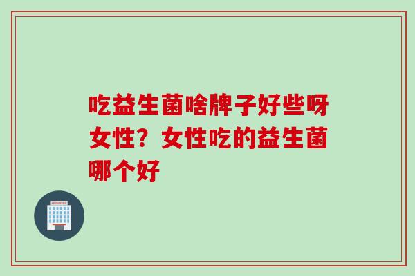 吃益生菌啥牌子好些呀女性？女性吃的益生菌哪个好