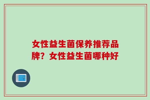女性益生菌保养推荐品牌？女性益生菌哪种好