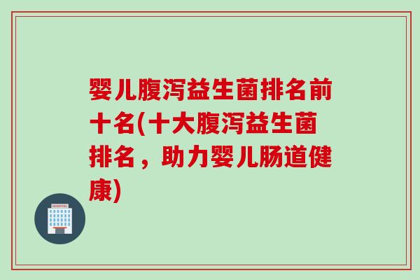 婴儿腹泻益生菌排名前十名(十大腹泻益生菌排名，助力婴儿肠道健康)