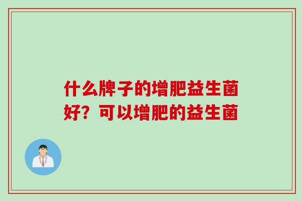 什么牌子的增肥益生菌好?可以增肥的益生菌 什么牌子的增肥益生菌好?可以增肥的益生菌