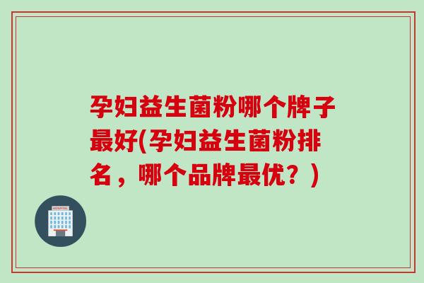 孕妇益生菌粉哪个牌子最好(孕妇益生菌粉排名，哪个品牌最优？)