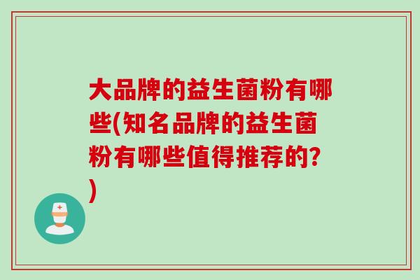 大品牌的益生菌粉有哪些(知名品牌的益生菌粉有哪些值得推荐的？)