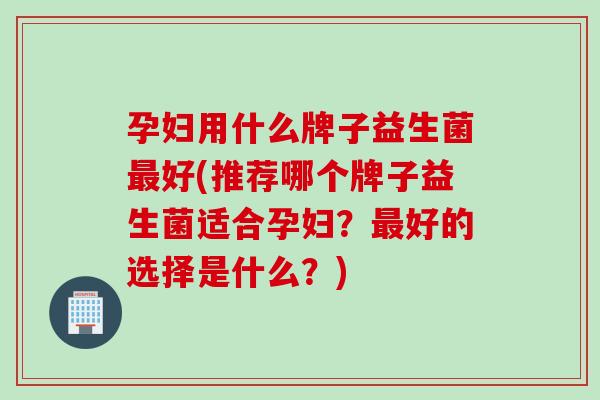 孕妇用什么牌子益生菌好(推荐哪个牌子益生菌适合孕妇？好的选择是什么？)
