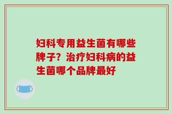 妇科专用益生菌有哪些牌子？治疗妇科病的益生菌哪个品牌最好