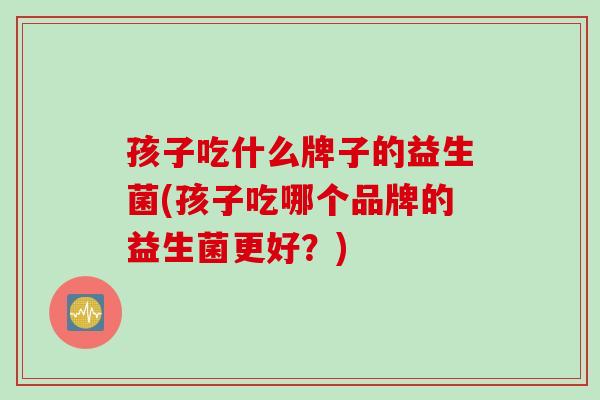 孩子吃什么牌子的益生菌(孩子吃哪个品牌的益生菌更好?) 孩子吃什么牌子的益生菌(孩子吃哪个品牌的益生菌更好?)