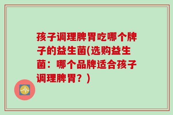 孩子调理脾胃吃哪个牌子的益生菌(选购益生菌:哪个品牌适合孩子调理脾胃?) 孩子调理脾胃吃哪个牌子的益生菌(选购益生菌:哪个品牌适合孩子调理脾胃?)