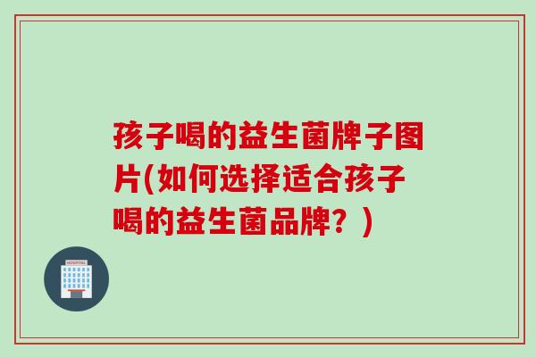 孩子喝的益生菌牌子图片(如何选择适合孩子喝的益生菌品牌？)
