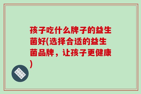 孩子吃什么牌子的益生菌好(选择合适的益生菌品牌，让孩子更健康)