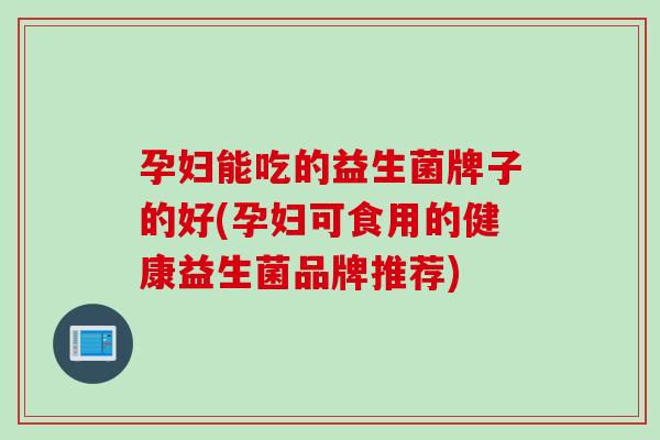 孕妇能吃的益生菌牌子的好(孕妇可食用的健康益生菌品牌推荐)