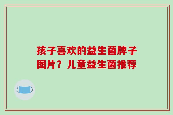 孩子喜欢的益生菌牌子图片？儿童益生菌推荐