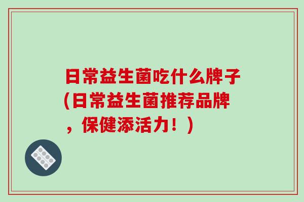 日常益生菌吃什么牌子(日常益生菌推荐品牌，保健添活力！)
