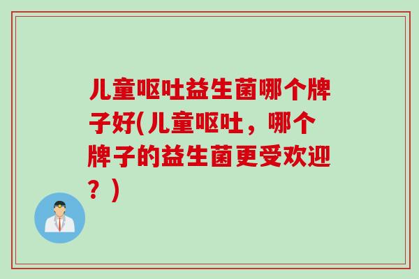 儿童呕吐益生菌哪个牌子好(儿童呕吐，哪个牌子的益生菌更受欢迎？)